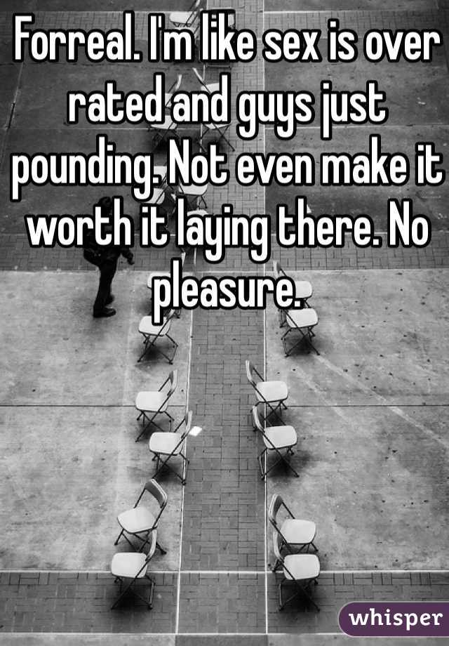 Forreal. I'm like sex is over rated and guys just pounding. Not even make it worth it laying there. No pleasure. 