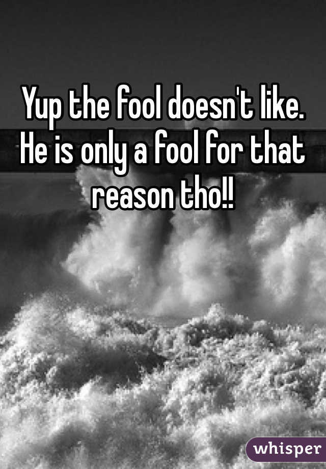 Yup the fool doesn't like. He is only a fool for that reason tho!!