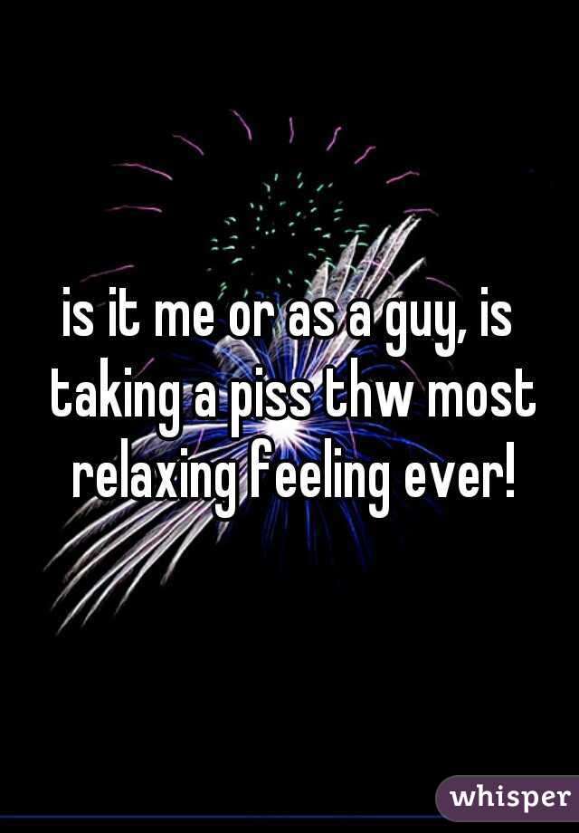is it me or as a guy, is taking a piss thw most relaxing feeling ever!