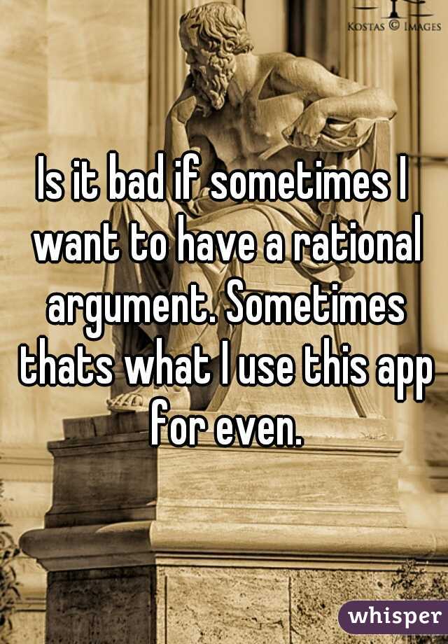 Is it bad if sometimes I want to have a rational argument. Sometimes thats what I use this app for even.