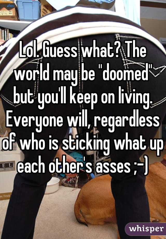 Lol. Guess what? The world may be "doomed" but you'll keep on living. Everyone will, regardless of who is sticking what up each other's asses ;-)