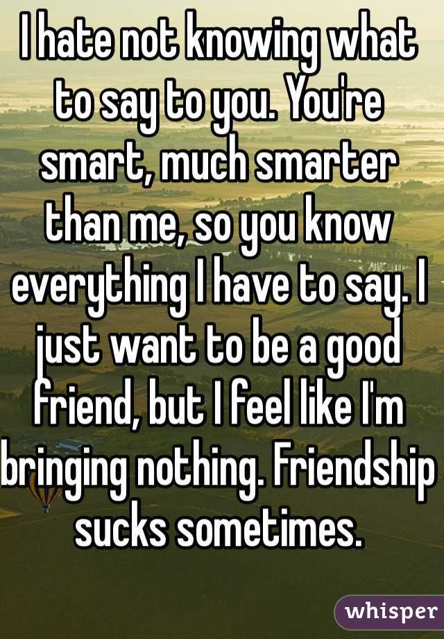 I hate not knowing what to say to you. You're smart, much smarter than me, so you know everything I have to say. I just want to be a good friend, but I feel like I'm bringing nothing. Friendship sucks sometimes. 