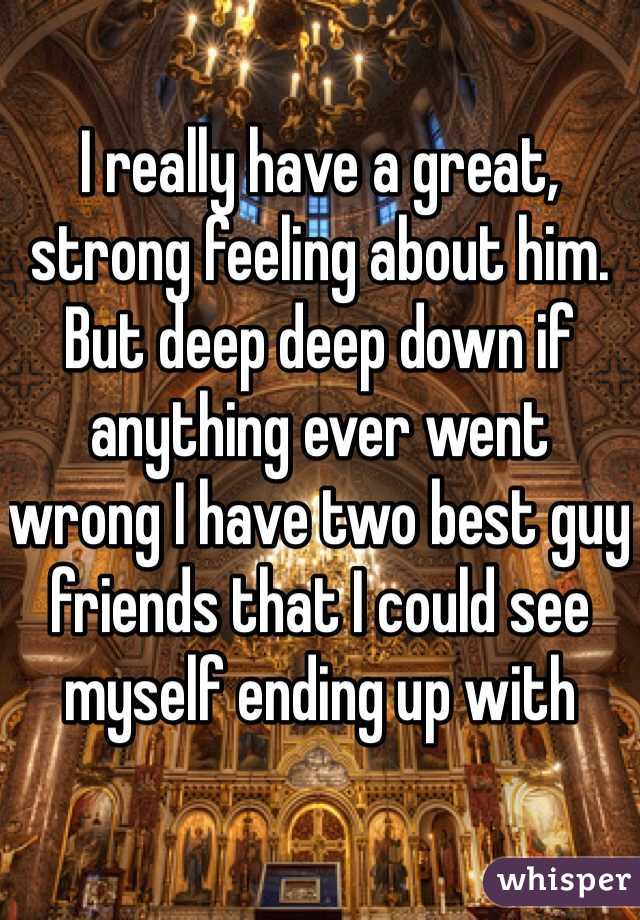 I really have a great, strong feeling about him.
But deep deep down if anything ever went wrong I have two best guy friends that I could see myself ending up with