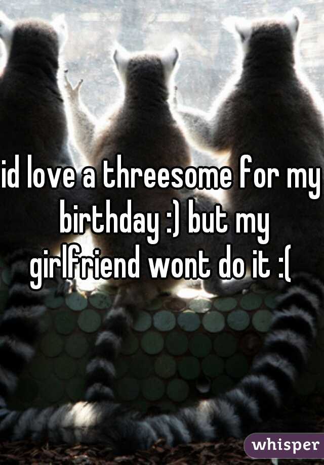 id love a threesome for my birthday :) but my girlfriend wont do it :( 