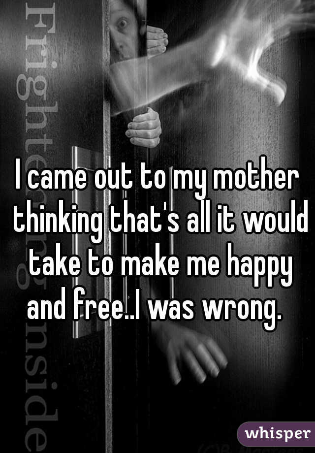I came out to my mother thinking that's all it would take to make me happy and free..I was wrong.  