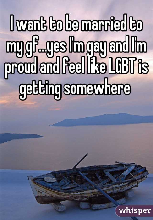 I want to be married to my gf...yes I'm gay and I'm proud and feel like LGBT is getting somewhere 