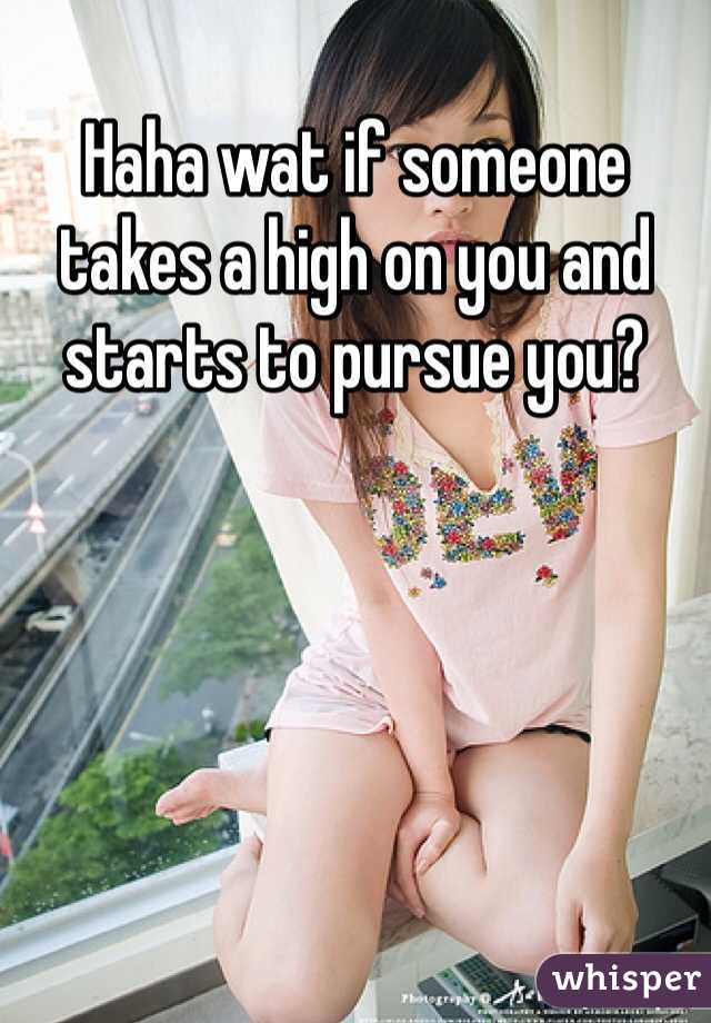 Haha wat if someone takes a high on you and starts to pursue you?
