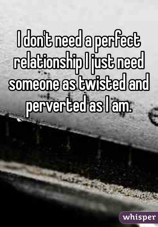 I don't need a perfect relationship I just need someone as twisted and perverted as I am. 