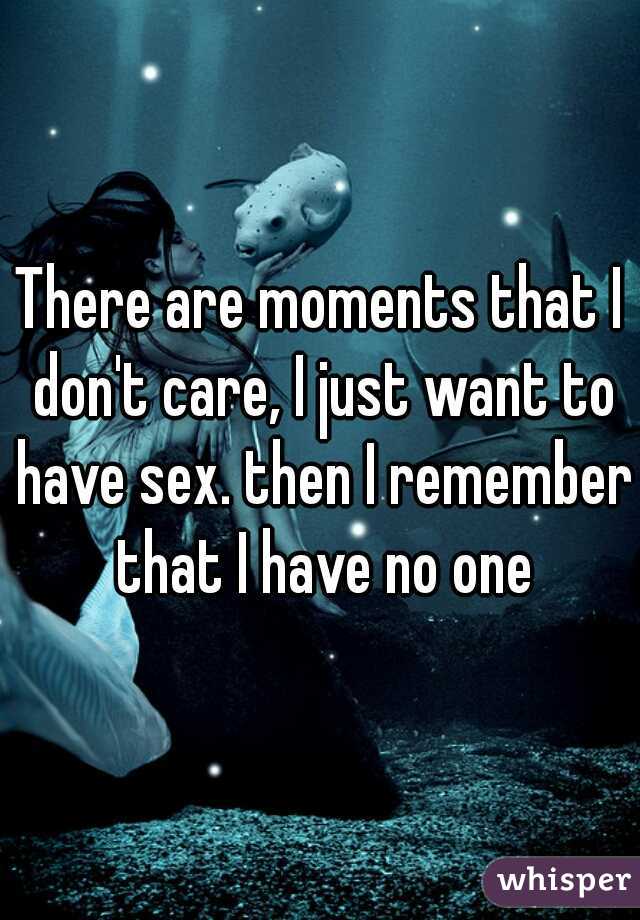 There are moments that I don't care, I just want to have sex. then I remember that I have no one