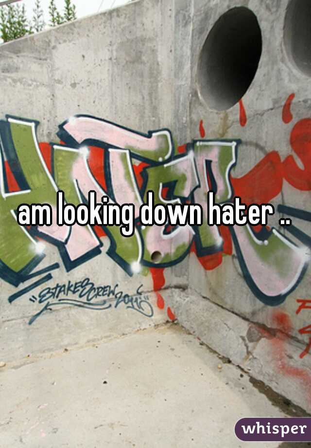 am looking down hater ..
