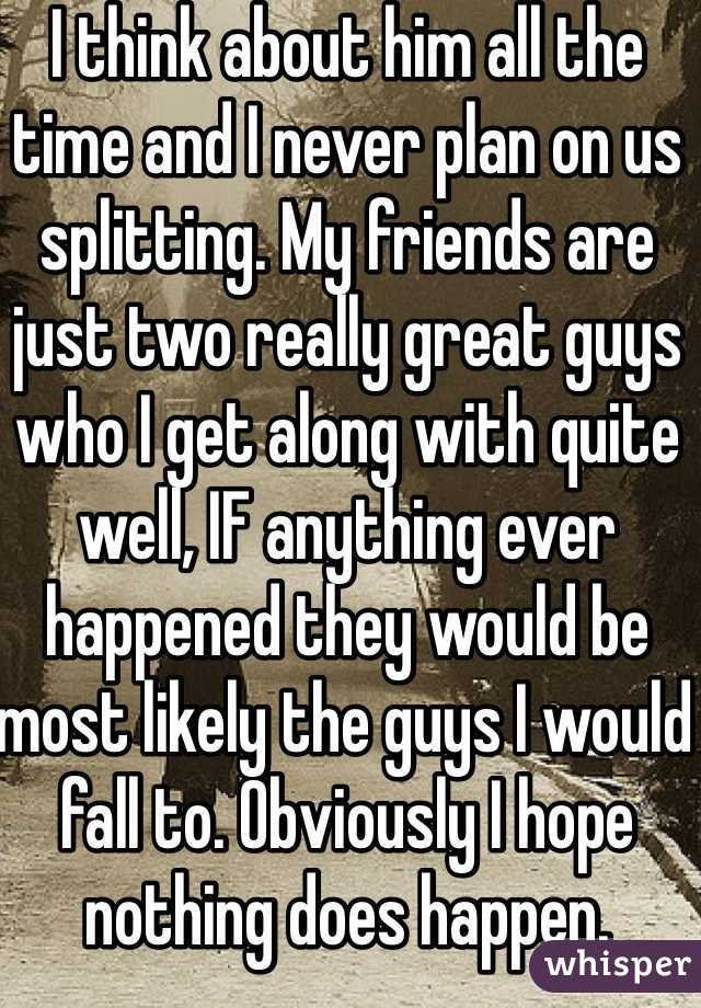 I think about him all the time and I never plan on us splitting. My friends are just two really great guys who I get along with quite well, IF anything ever happened they would be most likely the guys I would fall to. Obviously I hope nothing does happen.