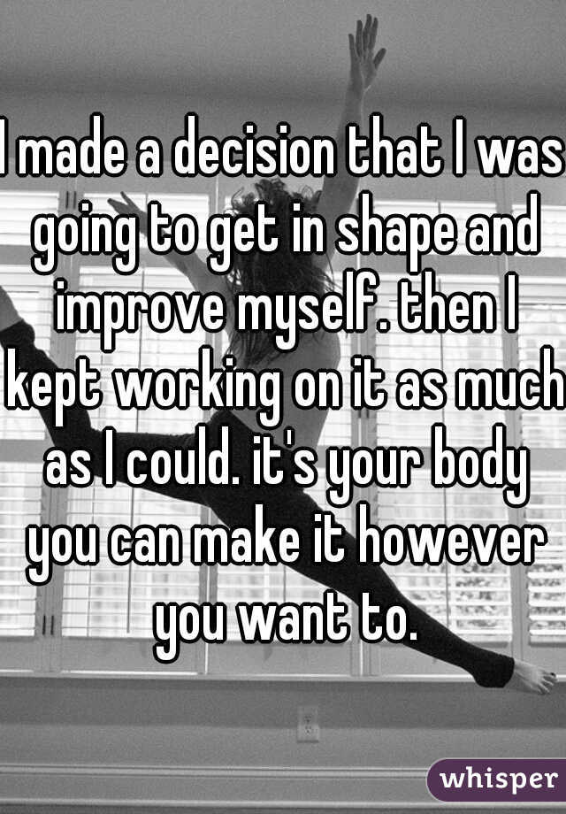 I made a decision that I was going to get in shape and improve myself. then I kept working on it as much as I could. it's your body you can make it however you want to.