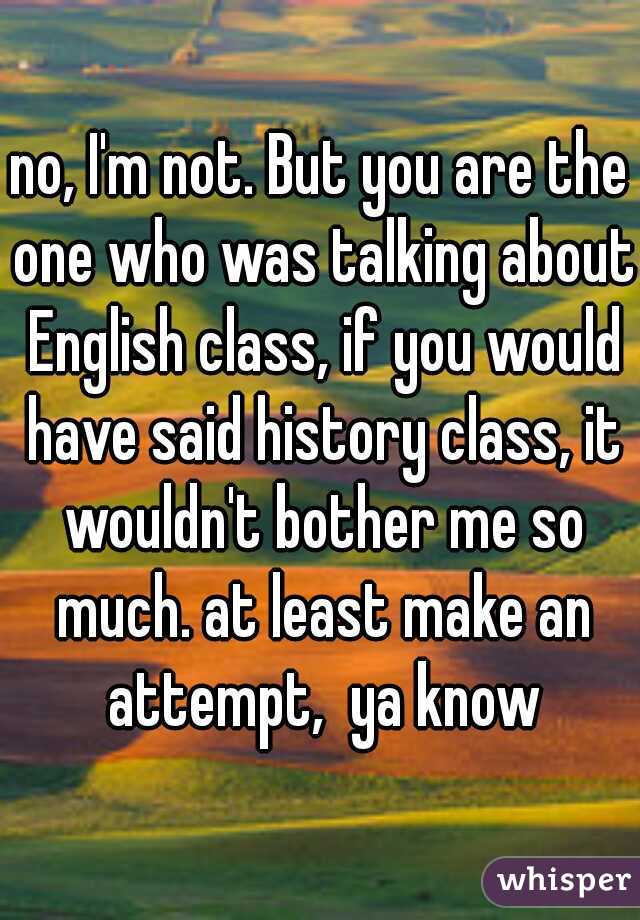 no, I'm not. But you are the one who was talking about English class, if you would have said history class, it wouldn't bother me so much. at least make an attempt,  ya know