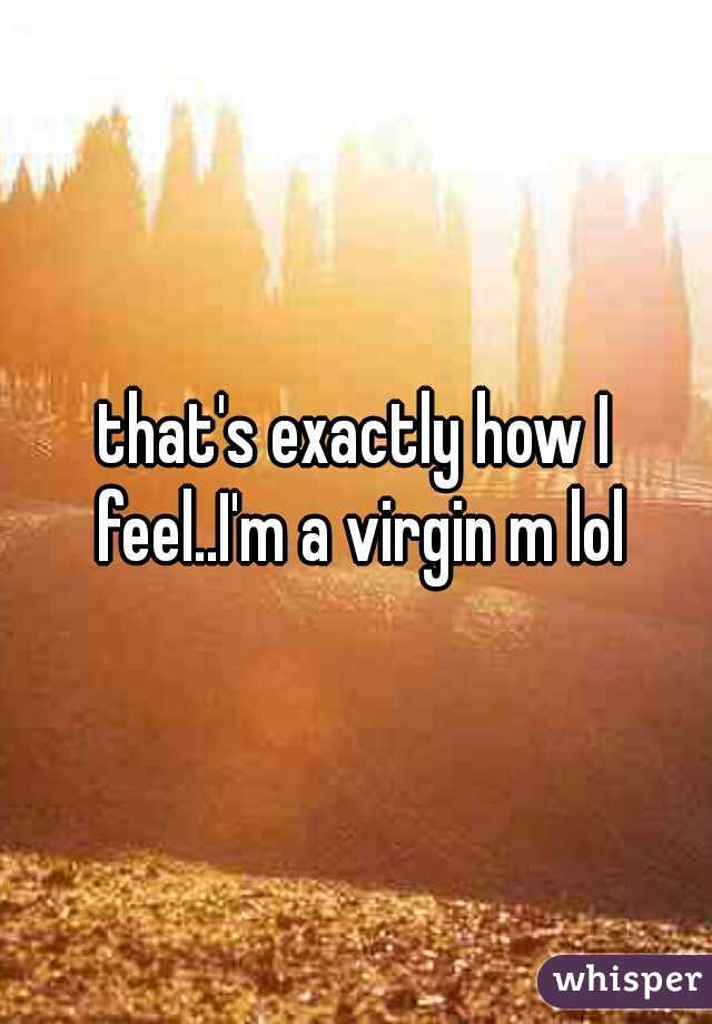 that's exactly how I feel..I'm a virgin m lol