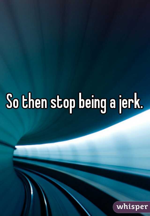 So then stop being a jerk.