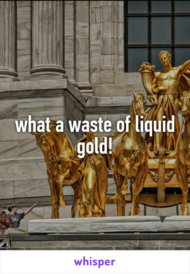 what a waste of liquid gold!