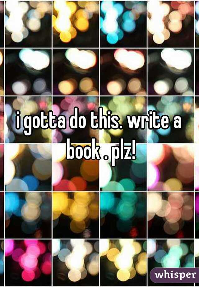 i gotta do this. write a book . plz!