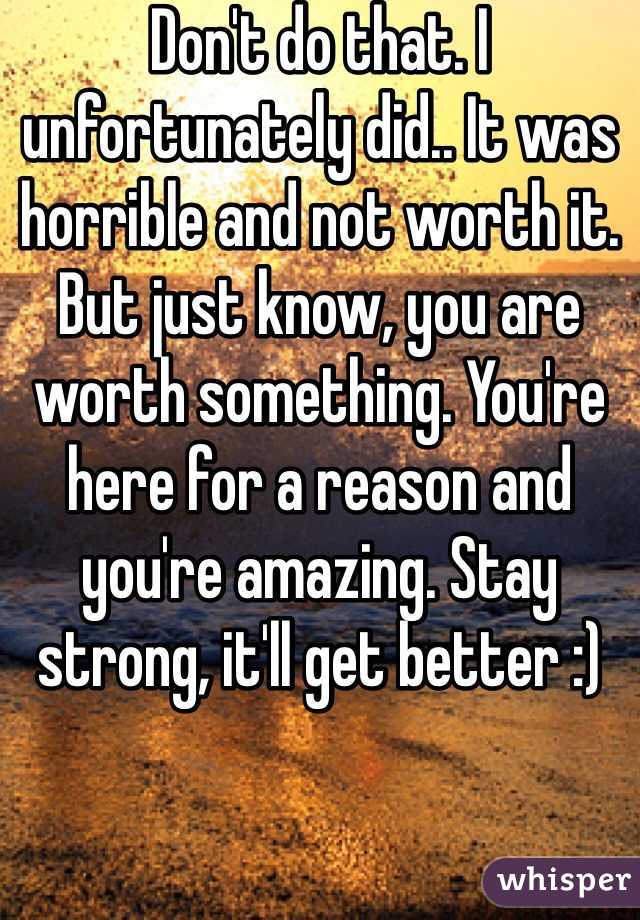 Don't do that. I unfortunately did.. It was horrible and not worth it. But just know, you are worth something. You're here for a reason and you're amazing. Stay strong, it'll get better :) 