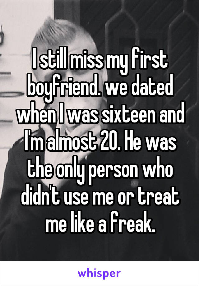 I still miss my first boyfriend. we dated when I was sixteen and I'm almost 20. He was the only person who didn't use me or treat me like a freak.