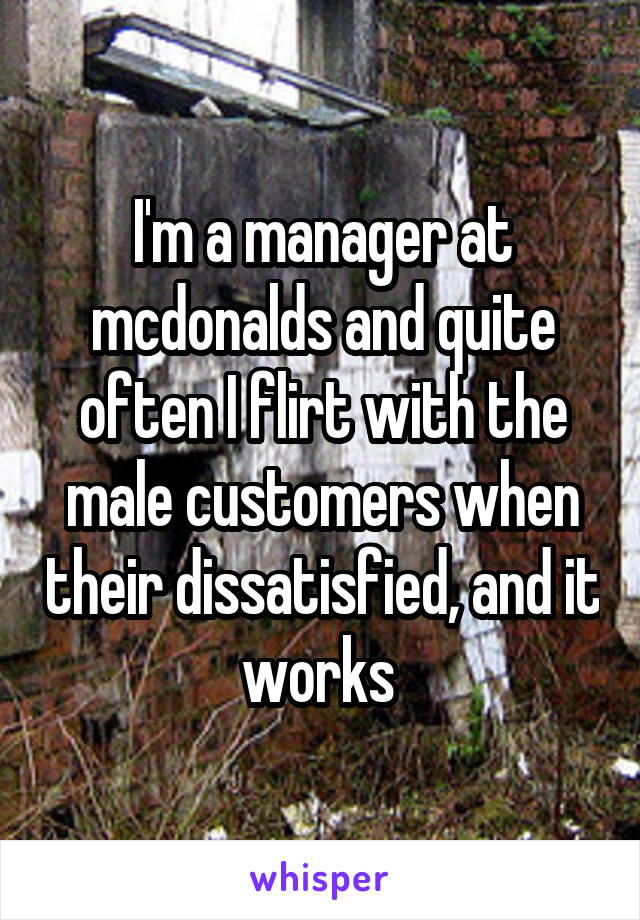I'm a manager at mcdonalds and quite often I flirt with the male customers when their dissatisfied, and it works 