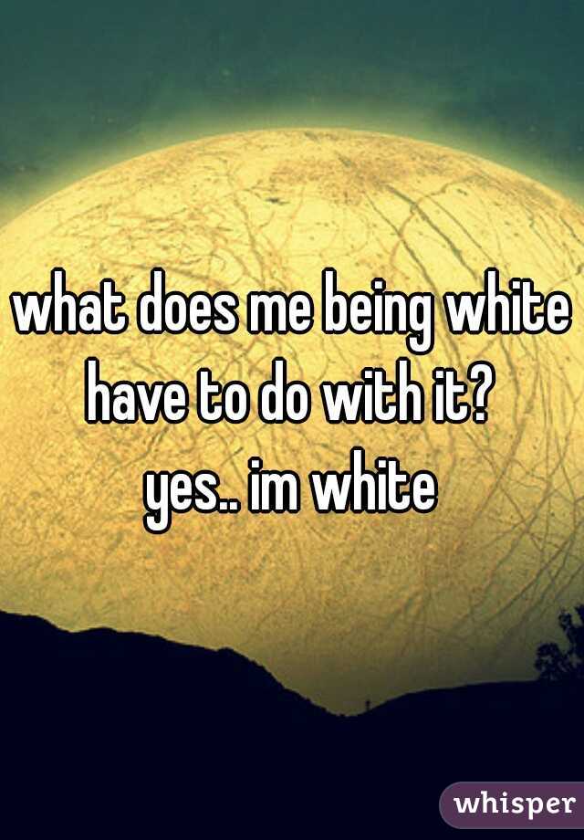 what does me being white have to do with it? 

yes.. im white
