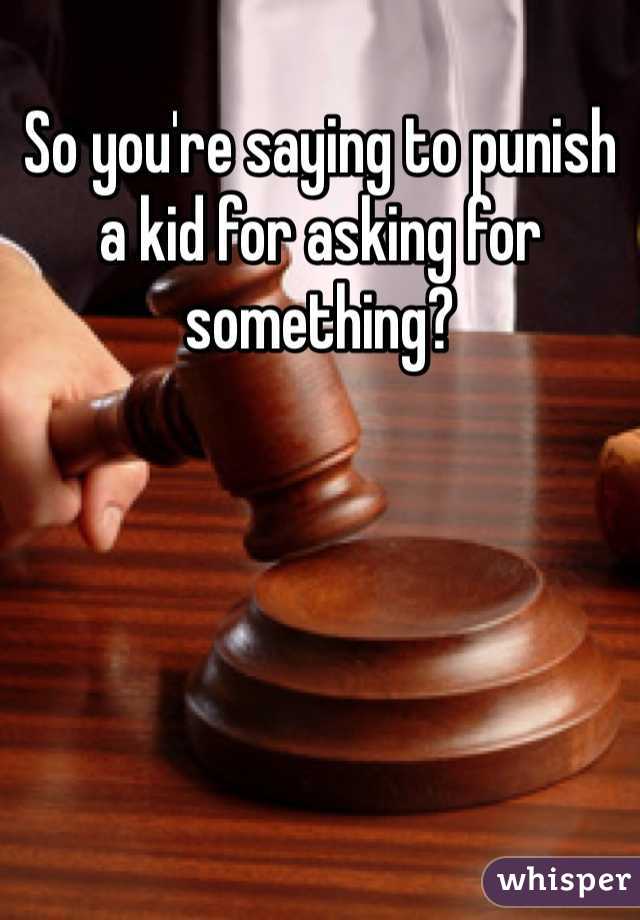 So you're saying to punish a kid for asking for something? 