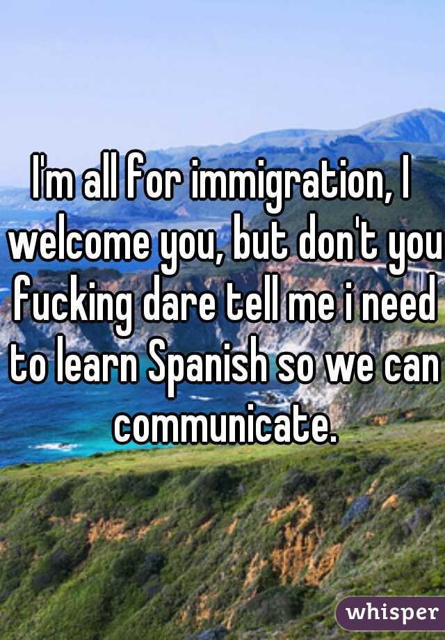 I'm all for immigration, I welcome you, but don't you fucking dare tell me i need to learn Spanish so we can communicate.