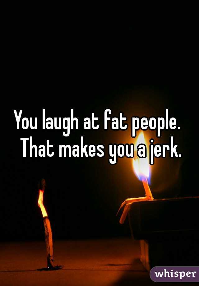 You laugh at fat people.  That makes you a jerk.