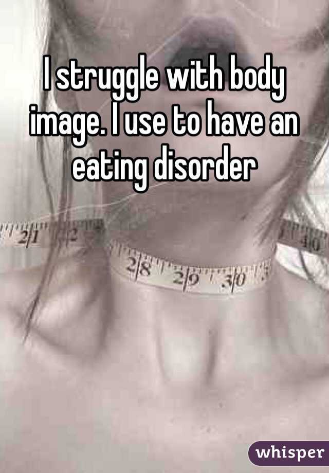 I struggle with body image. I use to have an eating disorder