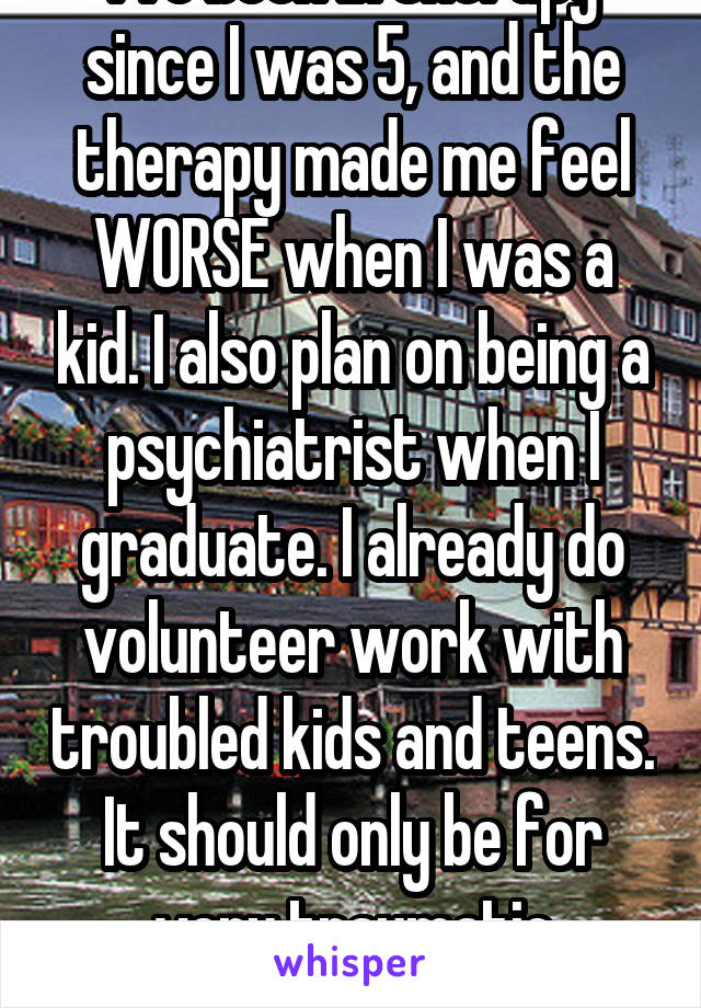 I've been in therapy since I was 5, and the therapy made me feel WORSE when I was a kid. I also plan on being a psychiatrist when I graduate. I already do volunteer work with troubled kids and teens. It should only be for very traumatic experiences.