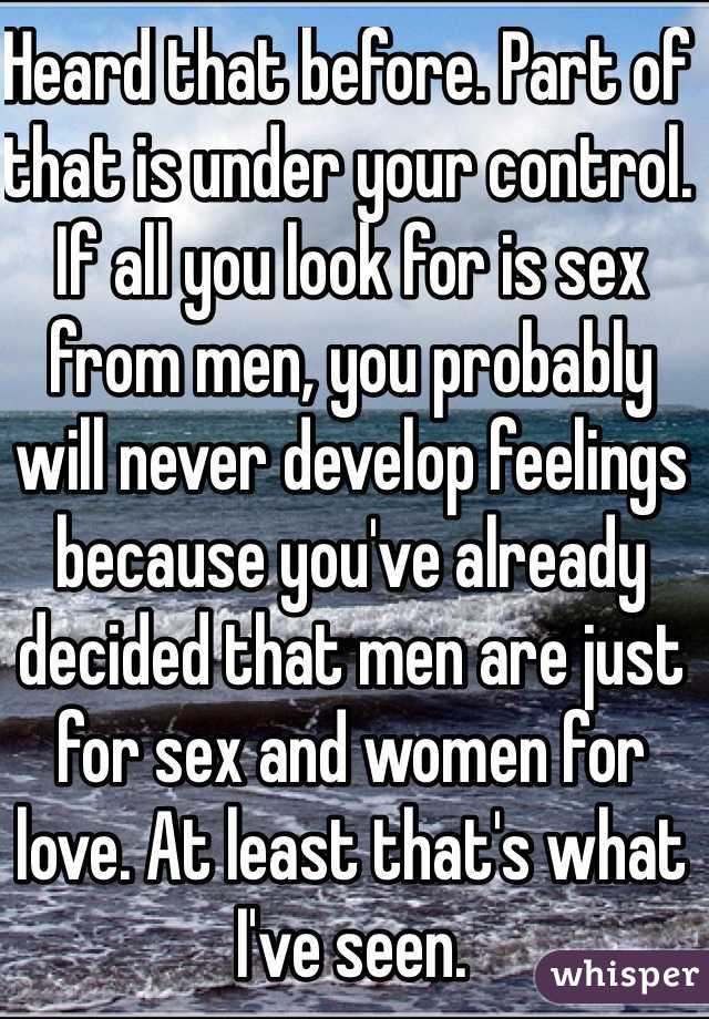 Heard that before. Part of that is under your control. If all you look for is sex from men, you probably will never develop feelings because you've already decided that men are just for sex and women for love. At least that's what I've seen. 