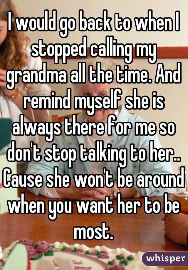 I would go back to when I stopped calling my grandma all the time. And remind myself she is always there for me so don't stop talking to her.. Cause she won't be around when you want her to be most.