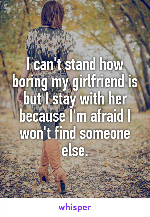 I can't stand how boring my girlfriend is but I stay with her because I'm afraid I won't find someone else.