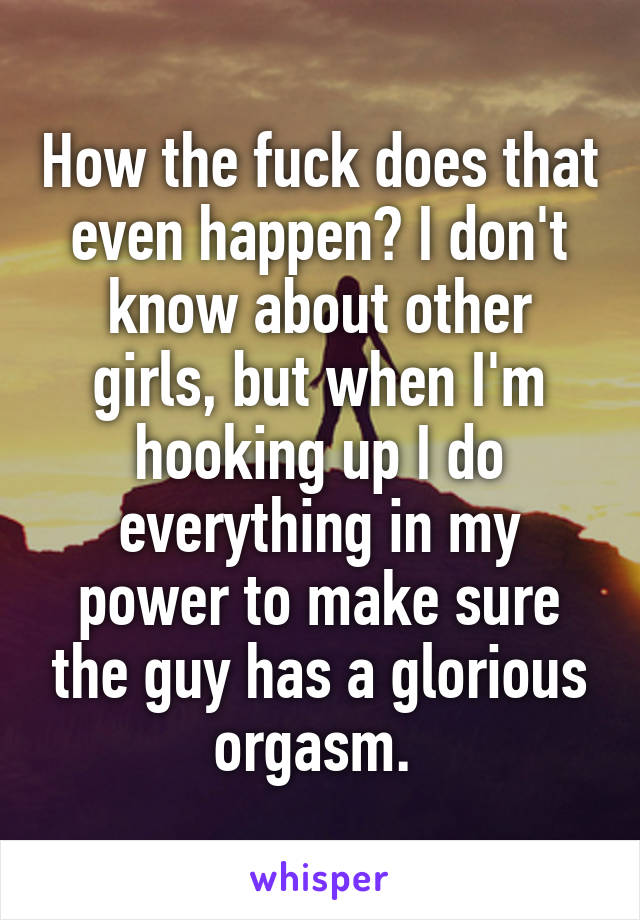 How the fuck does that even happen? I don't know about other girls, but when I'm hooking up I do everything in my power to make sure the guy has a glorious orgasm. 