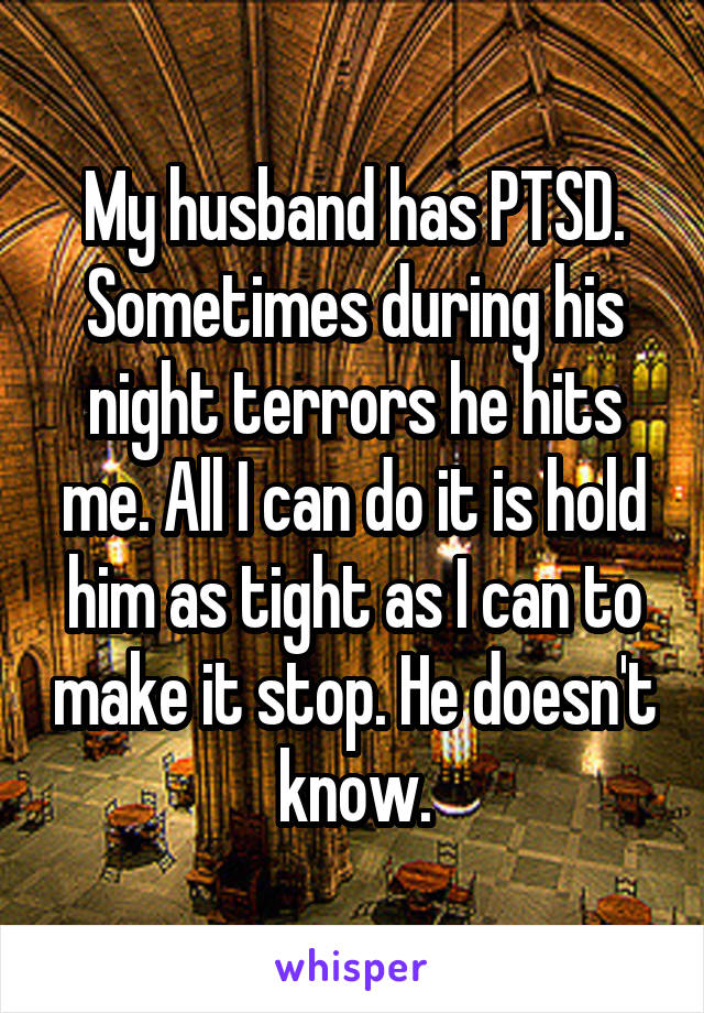 My husband has PTSD. Sometimes during his night terrors he hits me. All I can do it is hold him as tight as I can to make it stop. He doesn't know.