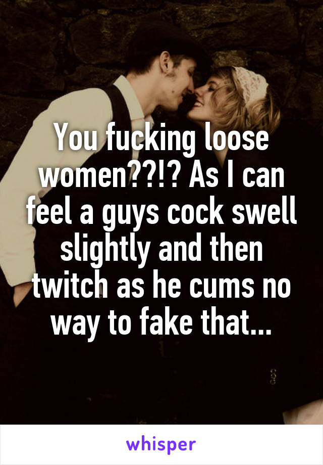 You fucking loose women??!? As I can feel a guys cock swell slightly and then twitch as he cums no way to fake that...