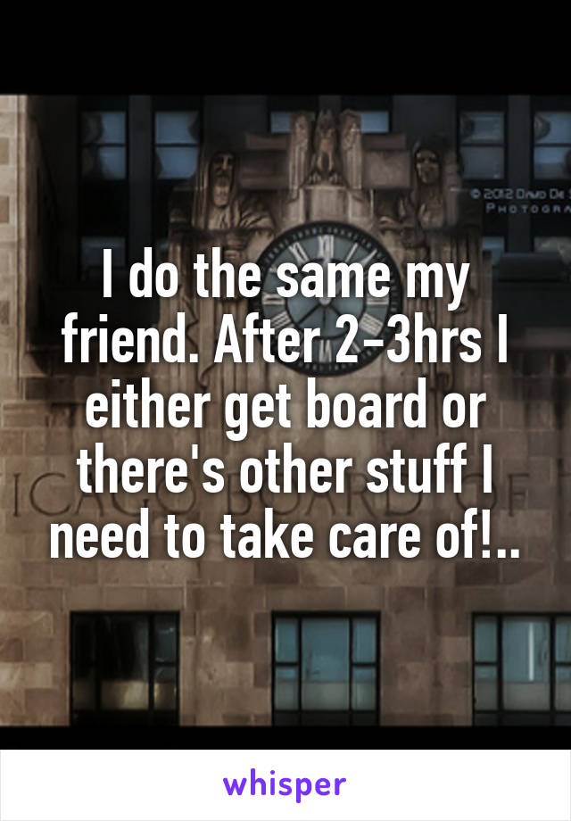 I do the same my friend. After 2-3hrs I either get board or there's other stuff I need to take care of!..