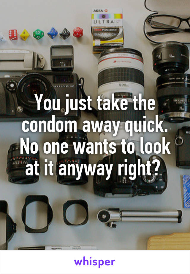 You just take the condom away quick. No one wants to look at it anyway right? 