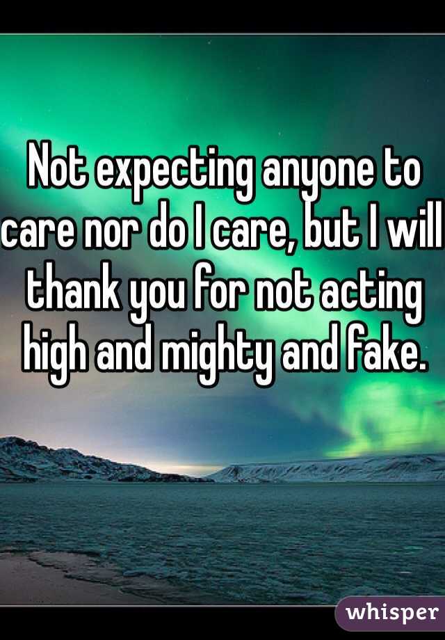 Not expecting anyone to care nor do I care, but I will thank you for not acting high and mighty and fake.