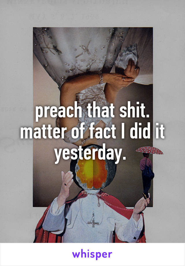 preach that shit. matter of fact I did it yesterday. 