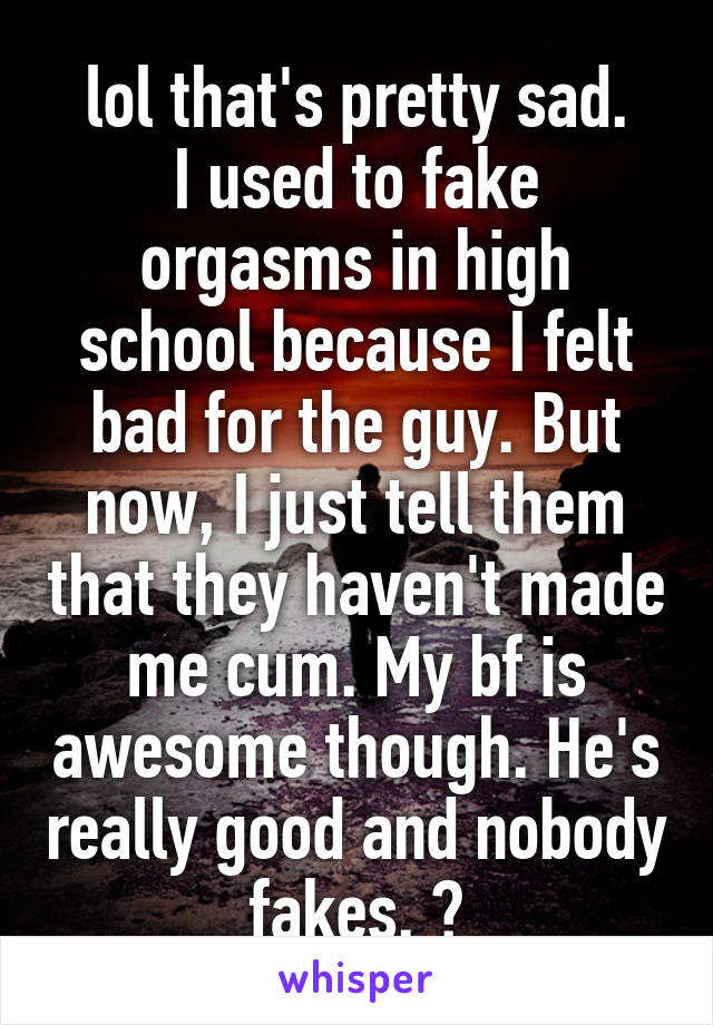 lol that's pretty sad.
I used to fake orgasms in high school because I felt bad for the guy. But now, I just tell them that they haven't made me cum. My bf is awesome though. He's really good and nobody fakes. 😂