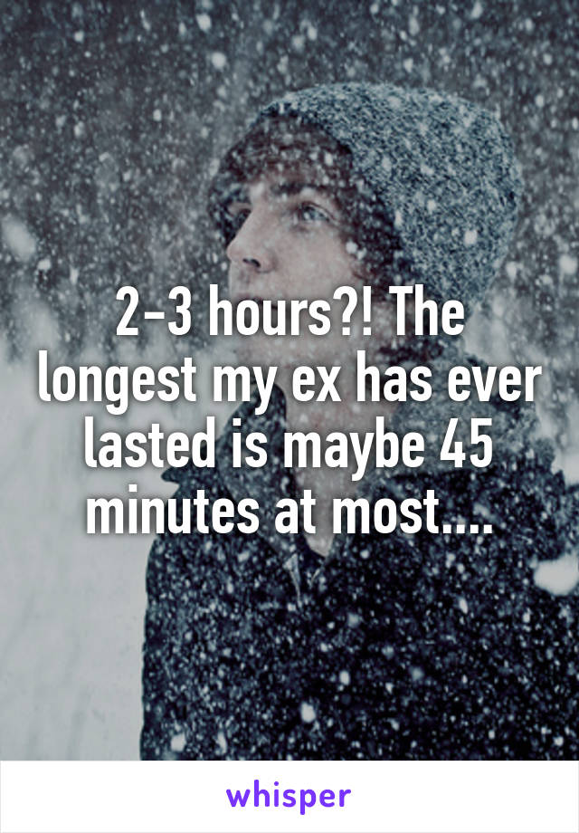 2-3 hours?! The longest my ex has ever lasted is maybe 45 minutes at most....