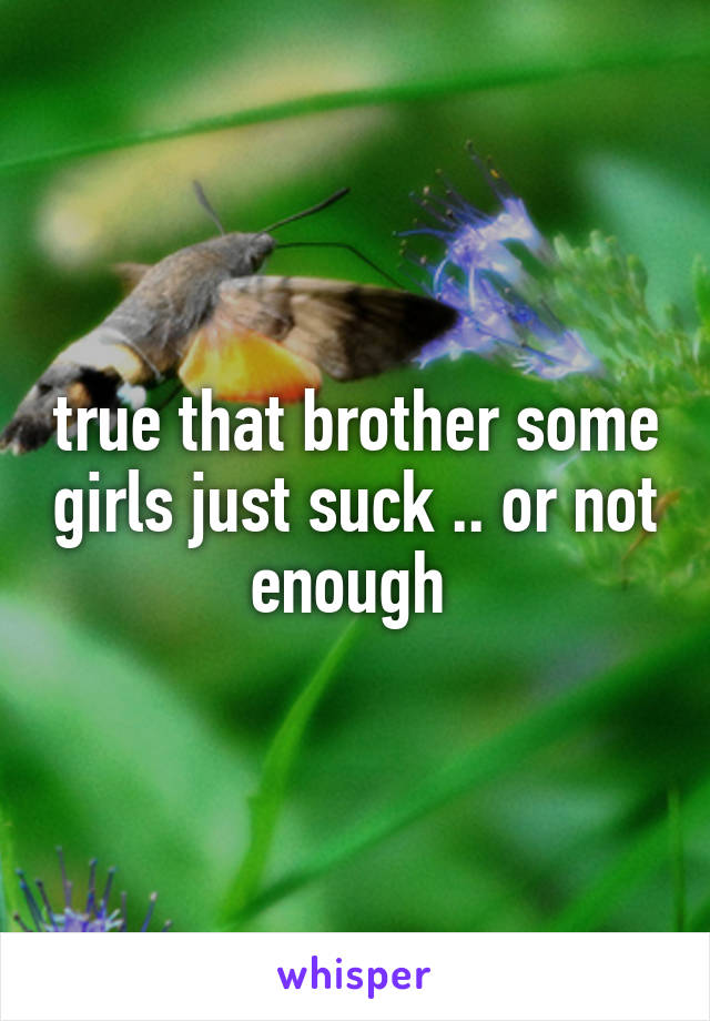 true that brother some girls just suck .. or not enough 