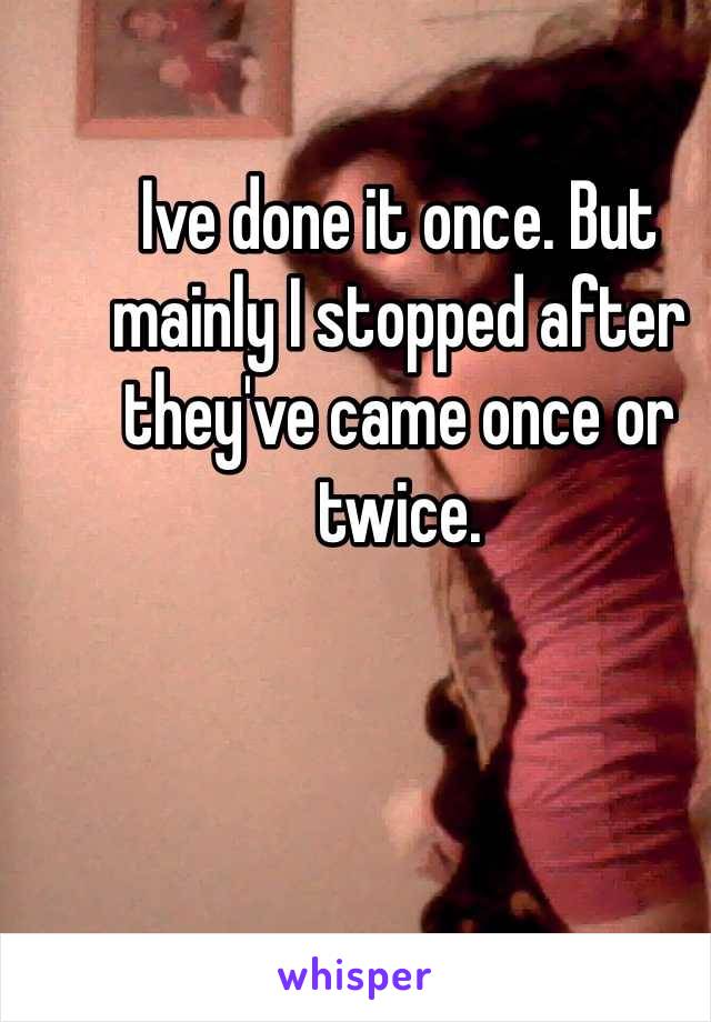 Ive done it once. But mainly I stopped after they've came once or twice. 