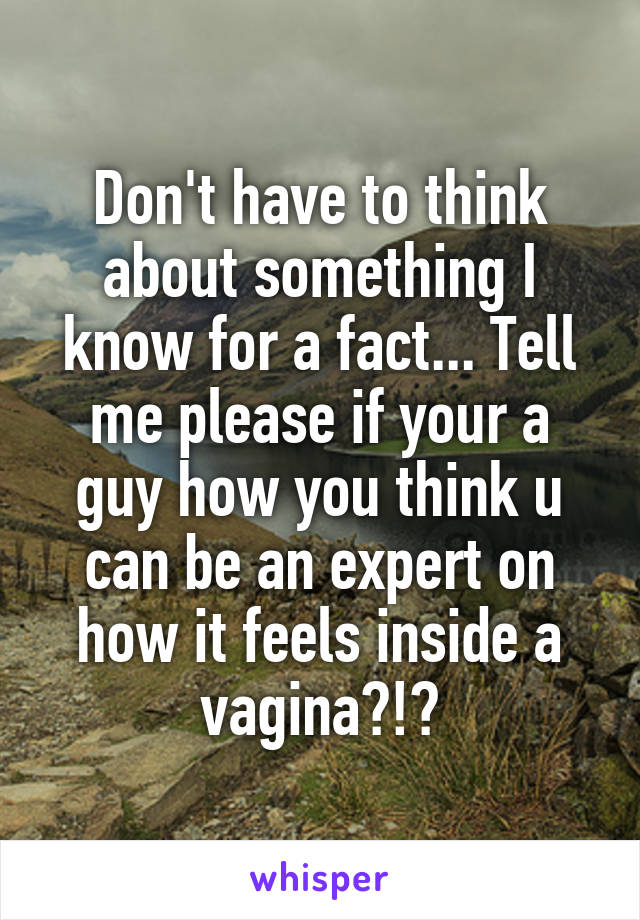 Don't have to think about something I know for a fact... Tell me please if your a guy how you think u can be an expert on how it feels inside a vagina?!?