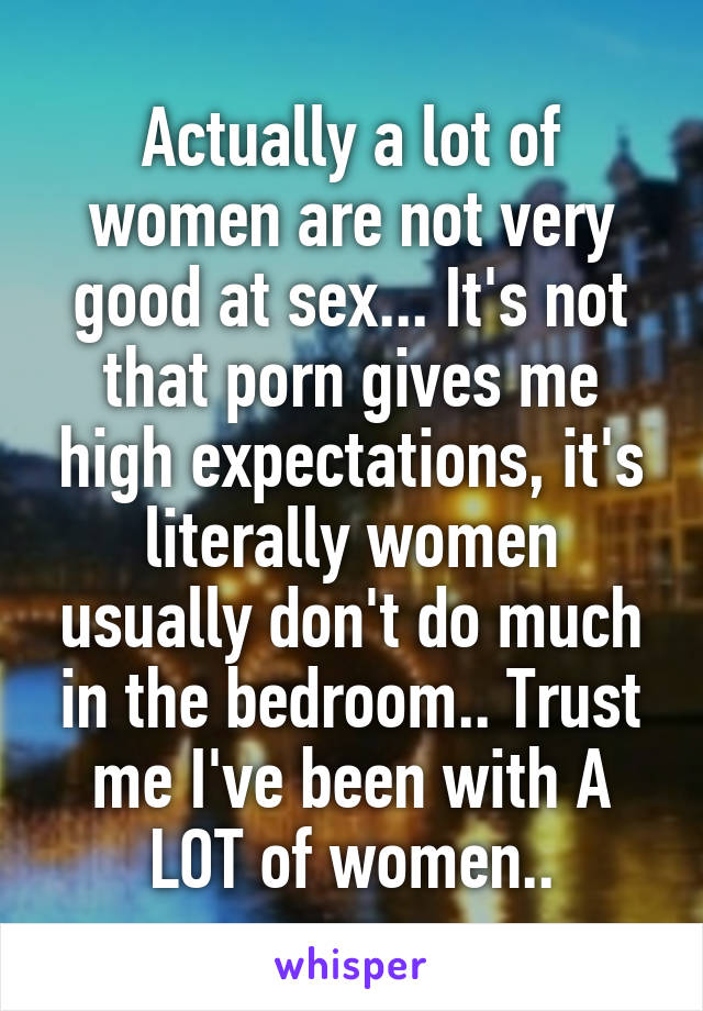 Actually a lot of women are not very good at sex... It's not that porn gives me high expectations, it's literally women usually don't do much in the bedroom.. Trust me I've been with A LOT of women..