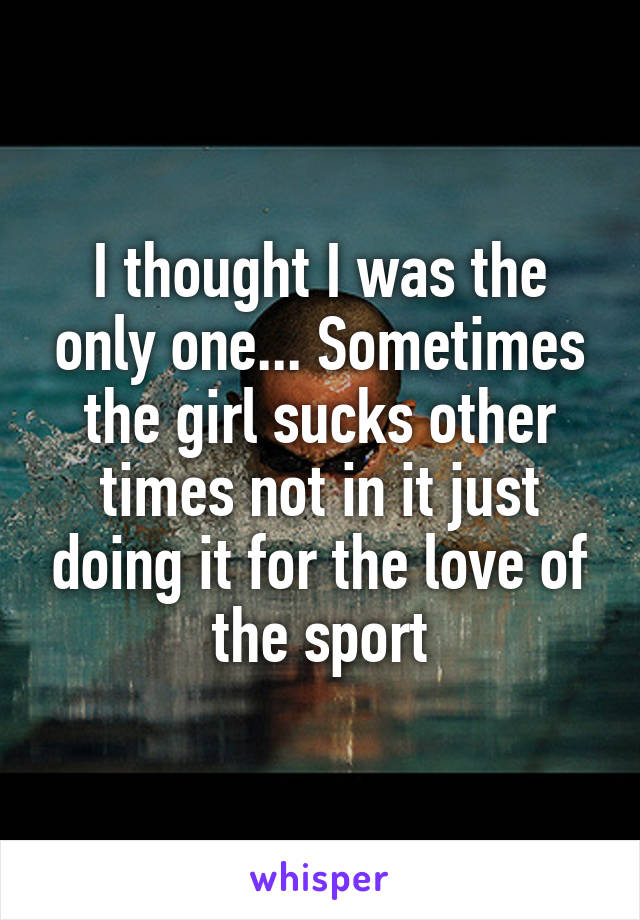 I thought I was the only one... Sometimes the girl sucks other times not in it just doing it for the love of the sport