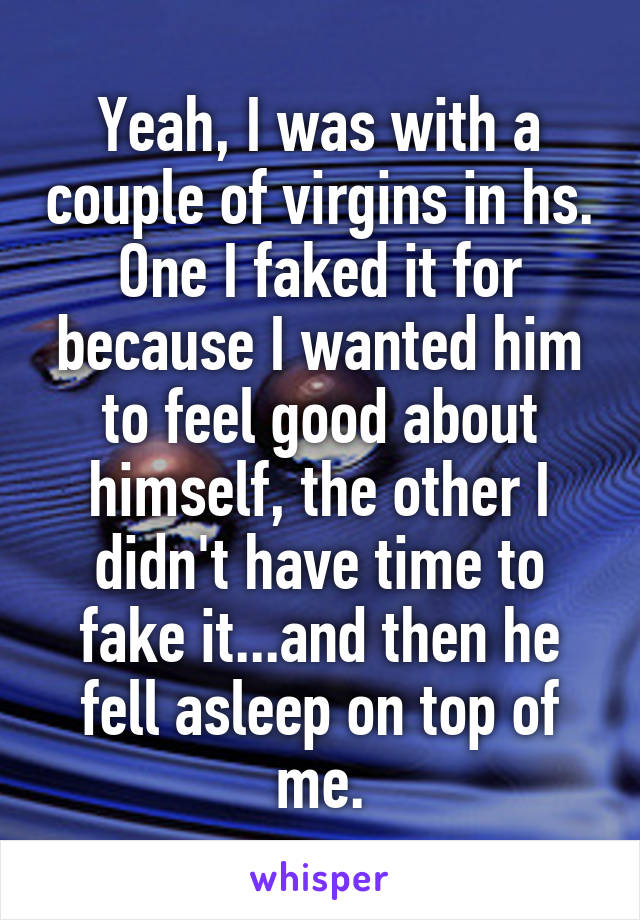 Yeah, I was with a couple of virgins in hs. One I faked it for because I wanted him to feel good about himself, the other I didn't have time to fake it...and then he fell asleep on top of me.