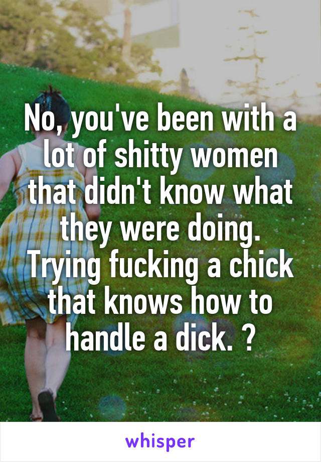 No, you've been with a lot of shitty women that didn't know what they were doing. Trying fucking a chick that knows how to handle a dick. 👍