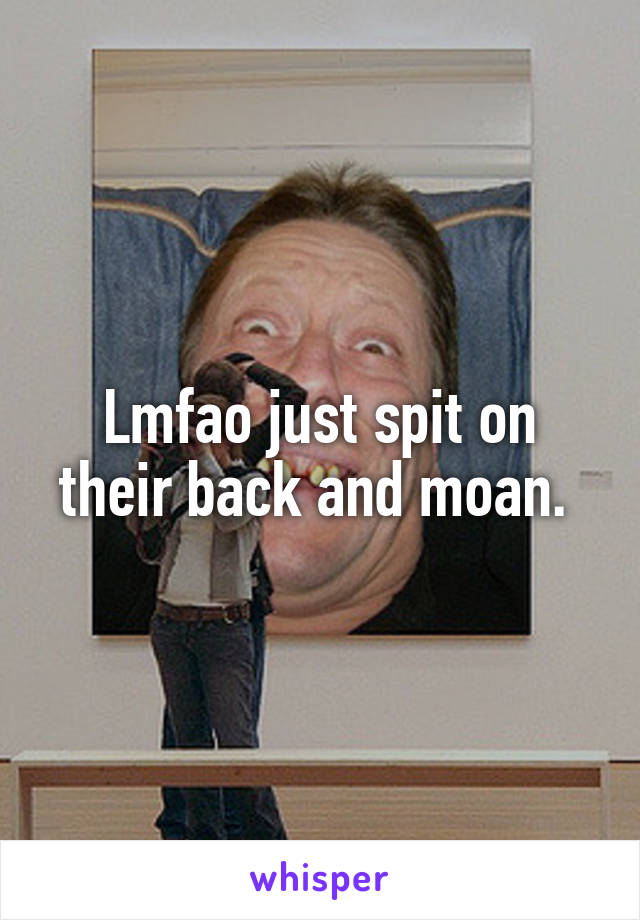 Lmfao just spit on their back and moan. 